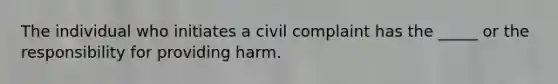 The individual who initiates a civil complaint has the _____ or the responsibility for providing harm.