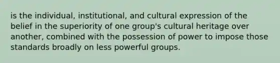 is the individual, institutional, and cultural expression of the belief in the superiority of one group's cultural heritage over another, combined with the possession of power to impose those standards broadly on less powerful groups.