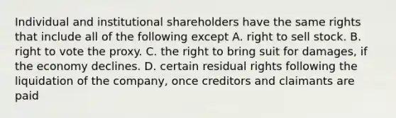 Individual and institutional shareholders have the same rights that include all of the following except A. right to sell stock. B. right to vote the proxy. C. the right to bring suit for damages, if the economy declines. D. certain residual rights following the liquidation of the company, once creditors and claimants are paid