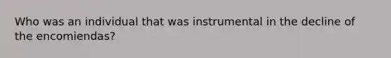 Who was an individual that was instrumental in the decline of the encomiendas?