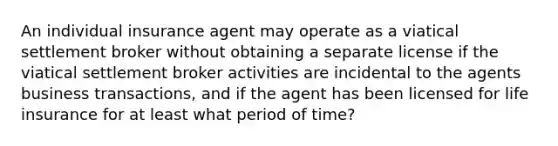 An individual insurance agent may operate as a viatical settlement broker without obtaining a separate license if the viatical settlement broker activities are incidental to the agents business transactions, and if the agent has been licensed for life insurance for at least what period of time?