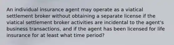 An individual insurance agent may operate as a viatical settlement broker without obtaining a separate license if the viatical settlement broker activities are incidental to the agent's business transactions, and if the agent has been licensed for life insurance for at least what time period?