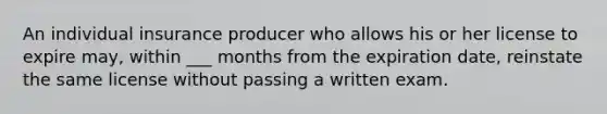 An individual insurance producer who allows his or her license to expire may, within ___ months from the expiration date, reinstate the same license without passing a written exam.