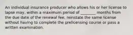 An individual insurance producer who allows his or her license to lapse may, within a maximum period of ________ months from the due date of the renewal fee, reinstate the same license without having to complete the prelicensing course or pass a written examination.