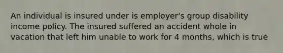 An individual is insured under is employer's group disability income policy. The insured suffered an accident whole in vacation that left him unable to work for 4 months, which is true