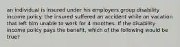 an individual is insured under his employers group disability income policy. the insured suffered an accident while on vacation that left him unable to work for 4 monthes. If the disability income policy pays the benefit, which of the following would be true?