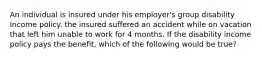 An individual is insured under his employer's group disability Income policy. the insured suffered an accident while on vacation that left him unable to work for 4 months. If the disability income policy pays the benefit, which of the following would be true?