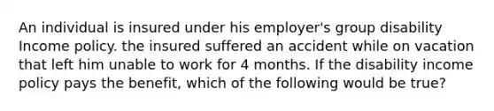 An individual is insured under his employer's group disability Income policy. the insured suffered an accident while on vacation that left him unable to work for 4 months. If the disability income policy pays the benefit, which of the following would be true?