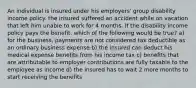 An individual is insured under his employers' group disability income policy. the insured suffered an accident while on vacation that left him unable to work for 4 months. If the disability income policy pays the benefit. which of the following would be true? a) for the business, payments are not considered tax deductible as an ordinary business expense b) the insured can deduct his medical expense benefits from his income tax c) benefits that are attributable to employer contributions are fully taxable to the employee as income d) the insured has to wait 2 more months to start receiving the benefits