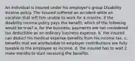 An individual is insured under his employer's group Disability Income policy. The insured suffered an accident while on vacation that left him unable to work for 4 months. If the disability income policy pays the benefit, which of the following would be true? a. for the business, payments are not considered tax deductible as an ordinary business expense. b. the insured can deduct his medical expense benefits from his income tax. c. benefits that are attributable to employer contributions are fully taxable to the employee as income. d. the insured has to wait 2 more months to start receiving the benefits.