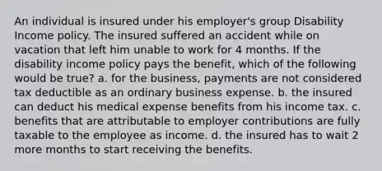 An individual is insured under his employer's group Disability Income policy. The insured suffered an accident while on vacation that left him unable to work for 4 months. If the disability income policy pays the benefit, which of the following would be true? a. for the business, payments are not considered tax deductible as an ordinary business expense. b. the insured can deduct his medical expense benefits from his income tax. c. benefits that are attributable to employer contributions are fully taxable to the employee as income. d. the insured has to wait 2 more months to start receiving the benefits.