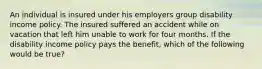 An individual is insured under his employers group disability income policy. The insured suffered an accident while on vacation that left him unable to work for four months. If the disability income policy pays the benefit, which of the following would be true?