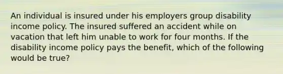 An individual is insured under his employers group disability income policy. The insured suffered an accident while on vacation that left him unable to work for four months. If the disability income policy pays the benefit, which of the following would be true?