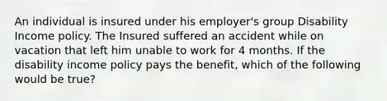 An individual is insured under his employer's group Disability Income policy. The Insured suffered an accident while on vacation that left him unable to work for 4 months. If the disability income policy pays the benefit, which of the following would be true?