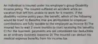 An individual is insured under his employer's group Disability Income policy. The insured suffered an accident while on vacation that left him unable to work for 4 months. If the disability income policy pays the benefit, which of the following would be true? A) Benefits that are attributable to employer contributions are fully taxable to the employee as income B) The insured has to wait 2 more months to start receiving the benefits C) For the business, payments are not considered tax deductible as an ordinary business expense D) The insured can deduct his medical expense benefits from his income tax