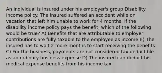 An individual is insured under his employer's group Disability Income policy. The insured suffered an accident while on vacation that left him unable to work for 4 months. If the disability income policy pays the benefit, which of the following would be true? A) Benefits that are attributable to employer contributions are fully taxable to the employee as income B) The insured has to wait 2 more months to start receiving the benefits C) For the business, payments are not considered tax deductible as an ordinary business expense D) The insured can deduct his medical expense benefits from his income tax