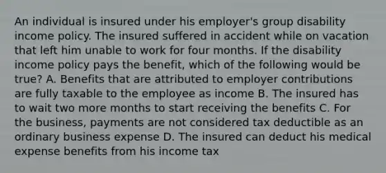 An individual is insured under his employer's group disability income policy. The insured suffered in accident while on vacation that left him unable to work for four months. If the disability income policy pays the benefit, which of the following would be true? A. Benefits that are attributed to employer contributions are fully taxable to the employee as income B. The insured has to wait two more months to start receiving the benefits C. For the business, payments are not considered tax deductible as an ordinary business expense D. The insured can deduct his medical expense benefits from his income tax