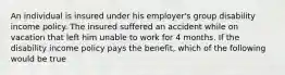 An individual is insured under his employer's group disability income policy. The insured suffered an accident while on vacation that left him unable to work for 4 months. If the disability income policy pays the benefit, which of the following would be true