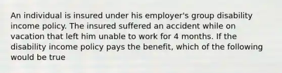 An individual is insured under his employer's group disability income policy. The insured suffered an accident while on vacation that left him unable to work for 4 months. If the disability income policy pays the benefit, which of the following would be true