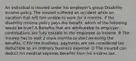 An individual is insured under his employer's group Disability Income policy. The insured suffered an accident while on vacation that left him unable to work for 4 months. If the disability income policy pays the benefit, which of the following would be true? A Benefits that are attributable to employer contributions are fully taxable to the employee as income. B The insured has to wait 2 more months to start receiving the benefits. C For the business, payments are not considered tax deductible as an ordinary business expense. D The insured can deduct his medical expense benefits from his income tax.