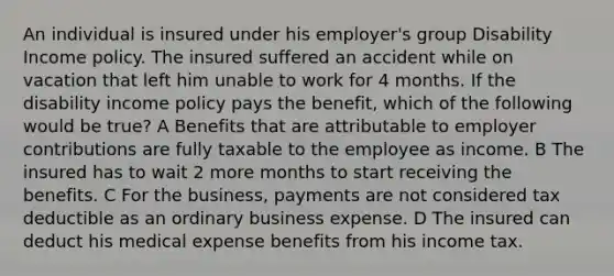 An individual is insured under his employer's group Disability Income policy. The insured suffered an accident while on vacation that left him unable to work for 4 months. If the disability income policy pays the benefit, which of the following would be true? A Benefits that are attributable to employer contributions are fully taxable to the employee as income. B The insured has to wait 2 more months to start receiving the benefits. C For the business, payments are not considered tax deductible as an ordinary business expense. D The insured can deduct his medical expense benefits from his income tax.