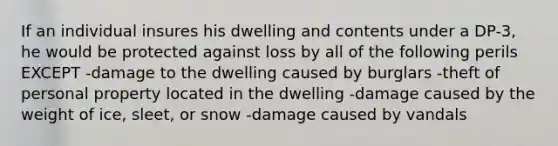 If an individual insures his dwelling and contents under a DP-3, he would be protected against loss by all of the following perils EXCEPT -damage to the dwelling caused by burglars -theft of personal property located in the dwelling -damage caused by the weight of ice, sleet, or snow -damage caused by vandals