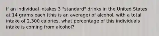 If an individual intakes 3 "standard" drinks in the United States at 14 grams each (this is an average) of alcohol, with a total intake of 2,300 calories, what percentage of this individuals intake is coming from alcohol?