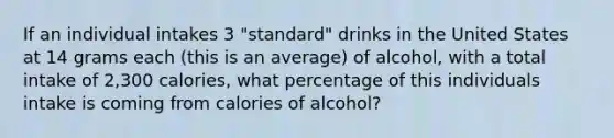 If an individual intakes 3 "standard" drinks in the United States at 14 grams each (this is an average) of alcohol, with a total intake of 2,300 calories, what percentage of this individuals intake is coming from calories of alcohol?