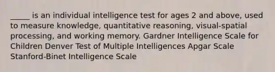 _____ is an individual intelligence test for ages 2 and above, used to measure knowledge, quantitative reasoning, visual-spatial processing, and working memory. Gardner Intelligence Scale for Children Denver Test of Multiple Intelligences Apgar Scale Stanford-Binet Intelligence Scale