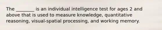 The ________ is an individual intelligence test for ages 2 and above that is used to measure knowledge, quantitative reasoning, visual-spatial processing, and working memory.