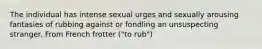 The individual has intense sexual urges and sexually arousing fantasies of rubbing against or fondling an unsuspecting stranger. From French frotter ("to rub")