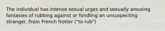 The individual has intense sexual urges and sexually arousing fantasies of rubbing against or fondling an unsuspecting stranger. From French frotter ("to rub")