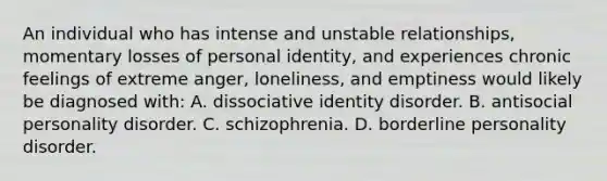 An individual who has intense and unstable relationships, momentary losses of personal identity, and experiences chronic feelings of extreme anger, loneliness, and emptiness would likely be diagnosed with: A. dissociative identity disorder. B. antisocial personality disorder. C. schizophrenia. D. borderline personality disorder.