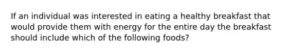 If an individual was interested in eating a healthy breakfast that would provide them with energy for the entire day the breakfast should include which of the following foods?