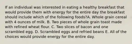 If an individual was interested in eating a healthy breakfast that would provide them with energy for the entire day the breakfast should include which of the following foods?A. Whole grain cereal with 4 ounces of milk. B. Two pieces of whole grain toast made with refined wheat flour. C. Two slices of bacon and one scrambled egg. D. Scrambled eggs and refried beans E. All of the choices would provide energy for the entire day.