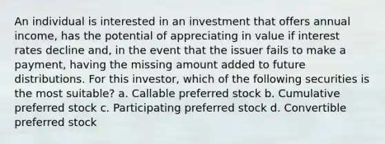 An individual is interested in an investment that offers annual income, has the potential of appreciating in value if interest rates decline and, in the event that the issuer fails to make a payment, having the missing amount added to future distributions. For this investor, which of the following securities is the most suitable? a. Callable preferred stock b. Cumulative preferred stock c. Participating preferred stock d. Convertible preferred stock