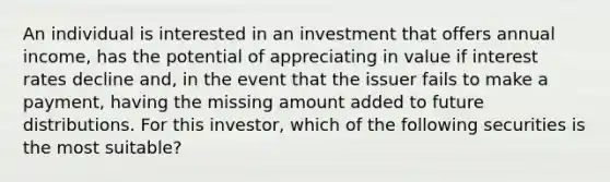 An individual is interested in an investment that offers annual income, has the potential of appreciating in value if interest rates decline and, in the event that the issuer fails to make a payment, having the missing amount added to future distributions. For this investor, which of the following securities is the most suitable?