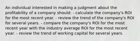 An individual interested in making a judgment about the profitability of a company should: - calculate the company's ROI for the most recent year. - review the trend of the company's ROI for several years. - compare the company's ROI for the most recent year with the industry average ROI for the most recent year. - review the trend of working capital for several years.