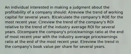 An individual interested in making a judgment about the profitability of a company should: A)review the trend of working capital for several years. B)calculate the company's ROE for the most recent year. C)review the trend of the company's ROI relative to the trend of the industry average ROI for several years. D)compare the company's price/earnings ratio at the end of most recent year with the industry average price/earnings ratio at the end of the most recent year. E)review the trend in the company's book value per share for several years.