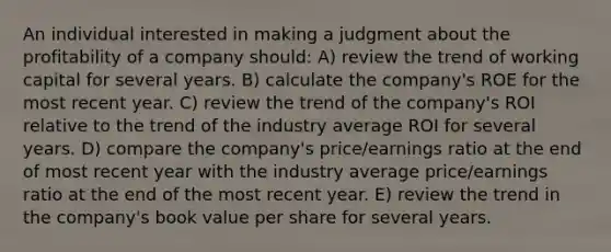 An individual interested in making a judgment about the profitability of a company should: A) review the trend of working capital for several years. B) calculate the company's ROE for the most recent year. C) review the trend of the company's ROI relative to the trend of the industry average ROI for several years. D) compare the company's price/earnings ratio at the end of most recent year with the industry average price/earnings ratio at the end of the most recent year. E) review the trend in the company's book value per share for several years.