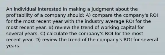 An individual interested in making a judgment about the profitability of a company should: A) compare the company's ROI for the most recent year with the industry average ROI for the most recent year. B) review the trend of working capital for several years. C) calculate the company's ROI for the most recent year. D) review the trend of the company's ROI for several years.