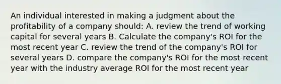 An individual interested in making a judgment about the profitability of a company should: A. review the trend of working capital for several years B. Calculate the company's ROI for the most recent year C. review the trend of the company's ROI for several years D. compare the company's ROI for the most recent year with the industry average ROI for the most recent year