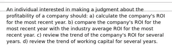 An individual interested in making a judgment about the profitability of a company should: a) calculate the company's ROI for the most recent year. b) compare the company's ROI for the most recent year with the industry average ROI for the most recent year. c) review the trend of the company's ROI for several years. d) review the trend of working capital for several years.