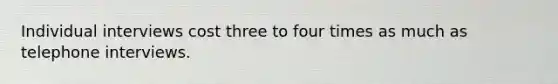 Individual interviews cost three to four times as much as telephone interviews.