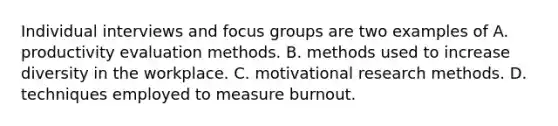 Individual interviews and focus groups are two examples of A. productivity evaluation methods. B. methods used to increase diversity in the workplace. C. motivational research methods. D. techniques employed to measure burnout. ​