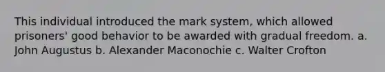 This individual introduced the mark system, which allowed prisoners' good behavior to be awarded with gradual freedom. a. John Augustus b. Alexander Maconochie c. Walter Crofton