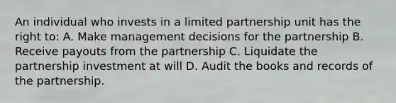 An individual who invests in a limited partnership unit has the right to: A. Make management decisions for the partnership B. Receive payouts from the partnership C. Liquidate the partnership investment at will D. Audit the books and records of the partnership.