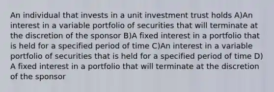 An individual that invests in a unit investment trust holds A)An interest in a variable portfolio of securities that will terminate at the discretion of the sponsor B)A fixed interest in a portfolio that is held for a specified period of time C)An interest in a variable portfolio of securities that is held for a specified period of time D) A fixed interest in a portfolio that will terminate at the discretion of the sponsor