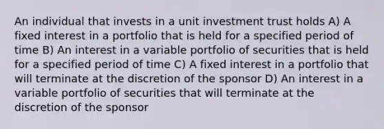 An individual that invests in a unit investment trust holds A) A fixed interest in a portfolio that is held for a specified period of time B) An interest in a variable portfolio of securities that is held for a specified period of time C) A fixed interest in a portfolio that will terminate at the discretion of the sponsor D) An interest in a variable portfolio of securities that will terminate at the discretion of the sponsor