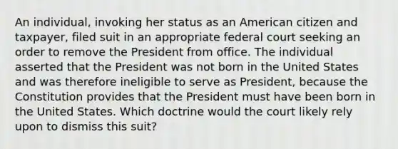 An individual, invoking her status as an American citizen and taxpayer, filed suit in an appropriate federal court seeking an order to remove the President from office. The individual asserted that the President was not born in the United States and was therefore ineligible to serve as President, because the Constitution provides that the President must have been born in the United States. Which doctrine would the court likely rely upon to dismiss this suit?